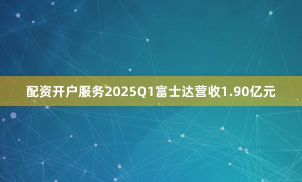 配资开户服务2025Q1富士达营收1.90亿元