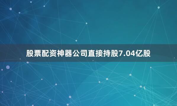 股票配资神器公司直接持股7.04亿股