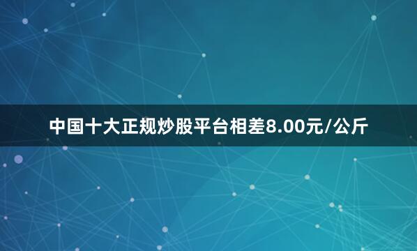 中国十大正规炒股平台相差8.00元/公斤