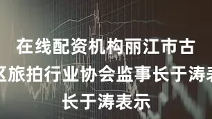 在线配资机构丽江市古城区旅拍行业协会监事长于涛表示